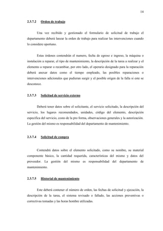 14
2.3.7.2 Orden de trabajo
Una vez recibido y gestionado el formulario de solicitud de trabajo el
departamento deberá lanzar la orden de trabajo para realizar las intervenciones cuando
lo considere oportuno.
Estas órdenes contendrán el numero, fecha de egreso e ingreso, la máquina o
instalación a reparar, el tipo de mantenimiento, la descripción de la tarea a realizar y el
elemento a reparar o recambiar, por otro lado, el operario designado para la reparación
deberá anexar datos como el tiempo empleado, las posibles reparaciones o
intervenciones adicionales que pudieran surgir y el posible origen de la falla si este se
desconoce.
2.3.7.3 Solicitud de servicio externo
Deberá tener datos sobre el solicitante, el servicio solicitado, la descripción del
servicio, los lugares recomendados, unidades, código del elemento, descripción
especifica del servicio, costo de la pro forma, observaciones generales y la autorización.
La gestión del mismo es responsabilidad del departamento de mantenimiento.
2.3.7.4 Solicitud de compra
Contendrá datos sobre el elemento solicitado, como su nombre, su material
componente básico, la cantidad requerida, características del mismo y datos del
proveedor. La gestión del mismo es responsabilidad del departamento de
mantenimiento.
2.3.7.5 Historial de mantenimiento
Este deberá contener el número de orden, las fechas de solicitud y ejecución, la
descripción de la tarea, el sistema revisado o fallado, las acciones preventivas o
correctivas tomadas y las horas hombre utilizadas.
 