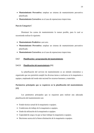 19
 Mantenimiento Preventivo: emplear un sistema de mantenimiento preventivo
planificado.
 Mantenimiento Correctivo: en el caso de reparaciones imprevistas.
Para la Categoría C
Disminuir los costos de mantenimiento lo menor posible, para lo cual se
recomienda realizar lo siguiente:
 Mantenimiento Predictivo: casi cero.
 Mantenimiento Preventivo: emplear un sistema de mantenimiento preventivo
planificado.
 Mantenimiento Correctivo: en el caso de reparaciones imprevistas.
2.4.2 Planificación y programación del mantenimiento
2.4.2.1 Planificación del mantenimiento [11]
La planificación del servicio de mantenimiento es un método sistemático y
organizado que nos permitirá cumplir las diversas tareas a realizarse en la maquinaria o
equipos, empleando del modo más racional los recursos humanos y materiales.
Parámetros principales que se requieren en la planificación del mantenimiento
[12]
Los parámetros principales que se requieren para realizar una adecuada
planificación del mantenimiento son:
 Estado técnico actual de la maquinaria o equipos.
 Condiciones de trabajo de la maquinaria o equipos.
 Grado de utilización de la maquinaria o equipos.
 Capacidad de carga a la que se hace trabajar la maquinaria o equipos.
 Decisiones acerca de la futura eliminación de la maquinaria o equipos.
 