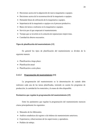 20
 Decisiones acerca de la adquisición de nueva maquinaria o equipos.
 Decisiones acerca de la reconstrucción de la maquinaria o equipos.
 Demanda futura de utilización de la maquinaria o equipos.
 Importancia de la maquinaria o equipos en el proceso productivo.
 Banco de tareas a realizarse en la maquinaria o equipos.
 Servicio por el que empezará el mantenimiento.
 Tiempo que se invertirá en la solución de reparaciones imprevistas.
 Cantidad de obreros necesarios.
Tipos de planificación del mantenimiento [13]
En general los tipos de planificación del mantenimiento se dividen de la
siguiente manera:
 Planificación a largo plazo:
 Planificación anual
 Planificación a corto plazo
2.4.2.2 Programación del mantenimiento [14]
La programación del mantenimiento es la determinación de cuándo debe
realizarse cada una de las tareas planificadas, teniendo en cuenta los programas de
producción, la cantidad de los materiales y la mano de obra disponible.
Parámetros que regulan la programación del mantenimiento [15]
Entre los parámetros que regulan la programación del mantenimiento merecen
citarse principalmente los siguientes:
 Manuales de los fabricantes.
 Análisis estadísticos de registro o de órdenes de mantenimiento anteriores.
 Experiencia y observaciones de los supervisores y operadores.
 Pedidos de trabajo.
 