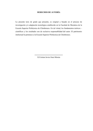 DERECHOS DE AUTORÍA
La presente tesis de grado que presento, es original y basado en el proceso de
investigación y/o adaptación tecnológica establecido en la Facultad de Mecánica de la
Escuela Superior Politécnica de Chimborazo. En tal virtud, los fundamentos teóricos –
científicos y los resultados son de exclusiva responsabilidad del autor. El patrimonio
intelectual le pertenece a la Escuela Superior Politécnica de Chimborazo.
______________________________
f) Cristian Javier Jines Moreta
 