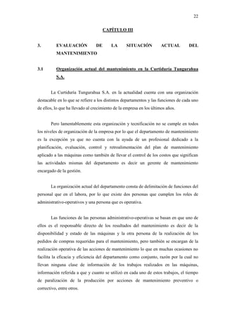 22
CAPÍTULO III
3. EVALUACIÓN DE LA SITUACIÓN ACTUAL DEL
MANTENIMIENTO
3.1 Organización actual del mantenimiento en la Curtiduría Tungurahua
S.A.
La Curtiduría Tungurahua S.A. en la actualidad cuenta con una organización
destacable en lo que se refiere a los distintos departamentos y las funciones de cada uno
de ellos, lo que ha llevado al crecimiento de la empresa en los últimos años.
Pero lamentablemente esta organización y tecnificación no se cumple en todos
los niveles de organización de la empresa por lo que el departamento de mantenimiento
es la excepción ya que no cuenta con la ayuda de un profesional dedicado a la
planificación, evaluación, control y retroalimentación del plan de mantenimiento
aplicado a las máquinas como también de llevar el control de los costos que significan
las actividades mismas del departamento es decir un gerente de mantenimiento
encargado de la gestión.
La organización actual del departamento consta de delimitación de funciones del
personal que en el labora, por lo que existe dos personas que cumplen los roles de
administrativo-operativos y una persona que es operativa.
Las funciones de las personas administrativo-operativas se basan en que uno de
ellos es el responsable directo de los resultados del mantenimiento es decir de la
disponibilidad y estado de las máquinas y la otra persona de la realización de los
pedidos de compras requeridas para el mantenimiento, pero también se encargan de la
realización operativa de las acciones de mantenimiento lo que en muchas ocasiones no
facilita la eficacia y eficiencia del departamento como conjunto, razón por la cual no
llevan ninguna clase de información de los trabajos realizados en las máquinas,
información referida a que y cuanto se utilizó en cada uno de estos trabajos, el tiempo
de paralización de la producción por acciones de mantenimiento preventivo o
correctivo, entre otros.
 