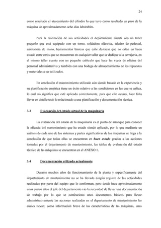 24
como resultado el atascamiento del cilindro lo que tuvo como resultado un paro de la
máquina de aproximadamente ocho días laborables.
Para la realización de sus actividades el departamento cuenta con un taller
pequeño que está equipado con un torno, soldadora eléctrica, taladro de pedestal,
amoladora de mano, herramientas básicas que cabe destacar que no están en buen
estado entre otros que se encuentran en cualquier taller que se dedique a la cerrajería, en
el mismo taller cuenta con un pequeño cubículo que hace las veces de oficina del
personal administrativo y también con una bodega de almacenamiento de los repuestos
y materiales a ser utilizados.
En conclusión el mantenimiento utilizado aún siendo basado en la experiencia y
su planificación empírica tiene un éxito relativo a las condiciones en las que se aplica,
lo cual no significa que esté aplicado correctamente, para que ello ocurra, hace falta
llevar en detalle todo lo relacionado a una planificación y documentación técnica.
3.3 Evaluación del estado actual de la maquinaria
La evaluación del estado de la maquinaria es el punto de arranque para conocer
la eficacia del mantenimiento que ha estado siendo aplicado, por lo que mediante un
análisis de cada uno de los sistemas y partes significativas de las máquinas se llega a la
conclusión de que todas ellas se encuentran en buen estado gracias a las acciones
tomadas por el departamento de mantenimiento, las tablas de evaluación del estado
técnico de las máquinas se encuentran en el ANEXO 1.
3.4 Documentación utilizada actualmente
Durante muchos años de funcionamiento de la planta y específicamente del
departamento de mantenimiento no se ha llevado ningún registro de las actividades
realizadas por parte del equipo que lo conforman, pero desde hace aproximadamente
unos cuatro años el jefe del departamento vio la necesidad de llevar una documentación
de trabajo por lo que se confecciono unos documentos básicos para llevar
administrativamente las acciones realizadas en el departamento de mantenimiento las
cuales llevan; como información breve de las características de las máquinas, unas
 