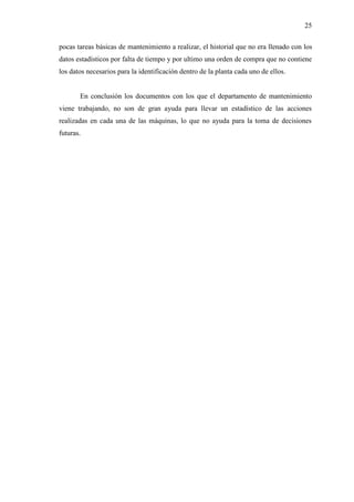 25
pocas tareas básicas de mantenimiento a realizar, el historial que no era llenado con los
datos estadísticos por falta de tiempo y por ultimo una orden de compra que no contiene
los datos necesarios para la identificación dentro de la planta cada uno de ellos.
En conclusión los documentos con los que el departamento de mantenimiento
viene trabajando, no son de gran ayuda para llevar un estadístico de las acciones
realizadas en cada una de las máquinas, lo que no ayuda para la toma de decisiones
futuras.
 