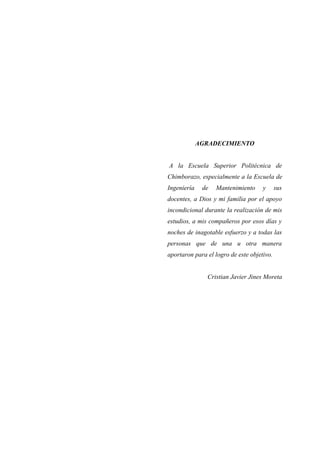AGRADECIMIENTO
A la Escuela Superior Politécnica de
Chimborazo, especialmente a la Escuela de
Ingeniería de Mantenimiento y sus
docentes, a Dios y mi familia por el apoyo
incondicional durante la realización de mis
estudios, a mis compañeros por esos días y
noches de inagotable esfuerzo y a todas las
personas que de una u otra manera
aportaron para el logro de este objetivo.
Cristian Javier Jines Moreta
 