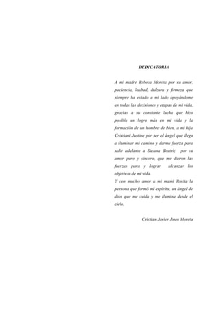 DEDICATORIA
A mi madre Rebeca Moreta por su amor,
paciencia, lealtad, dulzura y firmeza que
siempre ha estado a mi lado apoyándome
en todas las decisiones y etapas de mi vida,
gracias a su constante lucha que hizo
posible un logro más en mi vida y la
formación de un hombre de bien, a mi hija
Cristiani Justine por ser el ángel que llego
a iluminar mi camino y darme fuerza para
salir adelante a Susana Beatriz por su
amor puro y sincero, que me dieron las
fuerzas para y lograr alcanzar los
objetivos de mi vida.
Y con mucho amor a mi mami Rosita la
persona que formó mi espíritu, un ángel de
dios que me cuida y me ilumina desde el
cielo.
Cristian Javier Jines Moreta
 