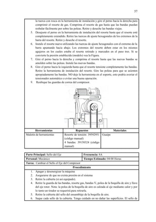 57
la tuerca con rosca en la herramienta de instalación y gire el perno hacia la derecha para
comprimir el resorte de gas. Comprima el resorte de gas hasta que las bandas puedan
resbalar fácilmente por sobre las poleas. Retire y deseche las bandas viejas.
5. Desajuste el perno en la herramienta de instalación del resorte hasta que el resorte esté
completamente extendido. Retire las tuercas de ajuste hexagonales de los extremos de la
barra del resorte. Retire y deseche el resorte.
6. Instale el resorte nuevo utilizando las tuercas de ajuste hexagonales con el extremo de la
barra apuntando hacia abajo. Los extremos del resorte deben estar en los mismos
agujeros en los cuales estaba el resorte retirado y marcados en el paso tres. Si se
convierte la presión establecida (modelo) vea la Figura.
7. Gire el perno hacia la derecha y comprima el resorte hasta que las nuevas bandas se
amolden sobre las poleas. Instale las nuevas bandas.
8. Gire el perno hacia la izquierda hasta que el resorte tensione completamente las bandas.
Retire la herramienta de instalación del resorte. Gire las poleas para que se asienten
apropiadamente las bandas. NO deje la herramienta en el soporte, esto podría averiar el
tensionador automático o evitar una buena operación.
9. Reubique las guardas de correa del compresor.
Herramientas Repuestos Materiales
Maletín de herramientas Resorte de tensión: 39592951
(código manual)
4 bandas: 39158324 (código
manual)
Guaipe
Parte Principal: Sello del Eje Frecuencia: 8A
Personal: Mecánico Tiempo Estimado: 04:00 Horas
Tarea: Cambiar el Sello el Eje del Compresor
Procedimiento
1. Apagar y desenergizar la máquina
2. Asegurarse de que no exista presión en el sistema
3. Retire la cubierta (si así equipado).
4. Retire la guarda de las bandas, resorte gas, bandas V, polea de la boquilla de aire y llave
del eje rotor. Nota: la polea de la boquilla de aire es calzada al eje mediante calor y por
lo tanto un tirador se requerirá para retirarla.
5. Retire la cubierta del sello del ensamblaje de la boquilla de aire.
6. Saque cada sello de la cubierta. Tenga cuidado en no dañar las superficies. El sello de
 
