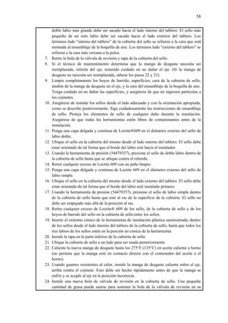 58
doble labio más grande debe ser sacado hacia el lado interno del tablero. El sello más
pequeño de un solo labio debe ser sacado hacia el lado exterior del tablero. Los
términos lado “interno del tablero” de la cubierta del sello se refieren a la cara que está
montada al ensamblaje de la boquilla de aire. Los términos lado “externo del tablero” se
refieren a la cara más cercana a la polea.
7. Retire la bola de la válvula de revisión y tapa de la cubierta del sello.
8. Si el técnico de mantenimiento determina que la manga de desgaste necesita ser
reemplazada, retírela del eje, teniendo cuidado en no dañar el eje. (Si la manga de
desgaste no necesita ser reemplazada, sáltese los pasos 22 y 23).
9. Limpie completamente los hoyos de barrido, superficies, cara de la cubierta de sello,
muñón de la manga de desgaste en el eje, y la cara del ensamblaje de la boquilla de aire.
Tenga cuidado en no dañar las superficies, y asegúrese de que no ingresen partículas a
los cojinetes.
10. Asegúrese de instalar los sellos desde el lado adecuado y con la orientación apropiada,
como se describe posteriormente. Siga cuidadosamente las instrucciones de ensamblaje
de sello. Proteja los elementos de sello de cualquier daño durante la instalación.
Asegúrese de que todas las herramientas estén libres de contaminantes antes de la
instalación.
11. Ponga una capa delgada y contínua de Loctite®609 en el diámetro externo del sello de
labio doble.
12. Ubique el sello en la cubierta del mismo desde el lado interno del tablero. El sello debe
estar orientado de tal forma que el borde del labio esté hacia el instalador.
13. Usando la herramienta de presión (54479357), presione el sello de doble labio dentro de
la cubierta de sello hasta que se ubique contra el reborde.
14. Retire cualquier exceso de Loctite 609 con un paño limpio.
15. Ponga una capa delgada y contínua de Loctite 609 en el diámetro externo del sello de
labio simple.
16. Ubique el sello en la cubierta del mismo desde el lado externo del tablero. El sello debe
estar orientado de tal forma que el borde del labio esté instalado primero.
17. Usando la herramienta de presión (54479357), presione el sello de labio simple dentro
de la cubierta de sello hasta que esté al ras de la superficie de la cubierta. El sello no
debe ser empujado más allá de la posición al ras.
18. Retire cualquier exceso de Loctite® 609 de los sello, de la cubierta de sello y de los
hoyos de barrido del sello en la cubierta de sello entre los sellos.
19. Inserte el extremo cónico de la herramienta de instalación plástica suministrada, dentro
de los sellos desde el lado interno del tablero de la cubierta de sello, hasta que todos los
tres labios de los sellos estén en la porción no cónica de la herramienta.
20. Instale la tapa en la parte inferior de la cubierta de sello.
21. Ubique la cubierta de sello a un lado para ser usada posteriormente.
22. Caliente la nueva manga de desgaste hasta los 275°F (135°C) en aceite caliente u horno
(no permita que la manga esté en contacto directo con el contenedor del aceite o el
horno).
23. Usando guantes resistentes al calor, instale la manga de desgaste caliente sobre el eje,
arriba contra el cojinete. Esto debe ser hecho rápidamente antes de que la manga se
enfríe y se acople al eje en la posición incorrecta.
24. Instale una nueva bola de válvula de revisión en la cubierta de sello. Una pequeña
cantidad de grasa puede usarse para sostener la bola de la válvula de revisión en su
 