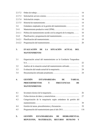 2.3.7.2 Orden de trabajo……………………..…………………………………. 14
2.3.7.3 Solicitud de servicio externo………………………..………………….. 14
2.3.7.4 Solicitud de compra………………………..…………………………… 14
2.3.7.5 Historial de mantenimiento……………………………..……………… 14
2.4 Estándares empleados en la gestión del mantenimiento……………..… 15
2.4.1 Mantenimiento productivo total (TPM)…………………...…………… 15
2.4.1.1 Política de mantenimiento acorde con la categoría de la máquina…….. 18
2.4.2 Planificación y programación del mantenimiento………………...……. 19
2.4.2.1 Planificación del mantenimiento……………………..………………… 19
2.4.2.2 Programación del mantenimiento……………..……...………………… 20
3. EVALUACIÓN DE LA SITUACIÓN ACTUAL DEL
MANTENIMIENTO
3.1 Organización actual del mantenimiento en la Curtiduría Tungurahua
S.A……………………………………………...………………………. 22
3.2 Análisis de la situación actual del mantenimiento utilizado…………… 23
3.3 Evaluación del estado actual de la maquinaria………….................…… 24
3.4 Documentación utilizada actualmente…………...……………………... 24
4. GESTIÓN ESTANDARIZADA DE TAREAS,
PROCEDIMIENTOS Y FRECUENCIAS DE
MANTENIMIENTO
4.1 Inventario técnico de la maquinaria………………………..................... 26
4.2 Fichas técnicas de datos y características…………..……....................... 27
4.3 Categorización de la maquinaria según estándares de gestión del
mantenimiento……………………………………………………..…… 38
4.4 Gestión de tareas, procedimientos y frecuencias……………..….……... 39
4.5 Programación del mantenimiento para el año 2011……………………. 118
5. GESTIÓN ESTANDARIZADA DE HERRAMIENTAS,
REPUESTOS, MATERIALES, RECURSO HUMANO Y
 