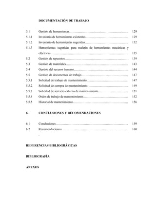 DOCUMENTACIÓN DE TRABAJO
5.1 Gestión de herramientas………..………………………………………. 129
5.1.1 Inventario de herramientas existentes……………………………..…… 129
5.1.2 Inventario de herramientas sugeridas…………..………………………. 132
5.1.3 Herramientas sugeridas para maletín de herramientas mecánicas y
eléctricas……………..…………………………………………………. 135
5.2 Gestión de repuestos………………….………...……………….……… 139
5.3 Gestión de materiales………………………..…………………………. 143
5.4 Gestión del recurso humano…………………………...……………….. 144
5.5 Gestión de documentos de trabajo……………………..………………. 147
5.5.1 Solicitud de trabajo de mantenimiento……………..………………….. 147
5.5.2 Solicitud de compra de mantenimiento…………..…………………….. 149
5.5.3 Solicitud de servicio externo de mantenimiento……………………..… 151
5.5.4 Orden de trabajo de mantenimiento………………..………...………… 152
5.5.5 Historial de mantenimiento……………..……………………………… 156
6. CONCLUSIONES Y RECOMENDACIONES
6.1 Conclusiones……………………………………………………..…….. 159
6.2 Recomendaciones……..……………………………………...................
.
160
REFERENCIAS BIBLIOGRÁFICAS
BIBLIOGRAFÍA
ANEXOS
 