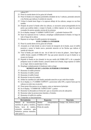 74
cabeza Nº3
25. Poner la cuerda dentro de las guías de la banda
26. Poner la banda en la máquina poniéndola alrededor de las 3 cabezas, poniendo atención
a las flechas que indican el sentido de rotación
27. Voltear la banda hasta llegar a la espesura debajo de las cabezas, aunque no sea bien
tendida
28. Después de poner la banda sobre las cabezas, es necesario actuar protegiéndola de las
partes que podrían dañar o romper la banda; se deben reponer en su lugar los pernos
cromados los pernos grandes encima de los pistones
29. En el display empujar “CAMBIO TAPPETI OFF” y pulsador luminoso ON
30. Sacar las espesuras de las 3 cabezas y desplegar cuidadosamente la banda a lo largo de
todo el largo de la cabeza
31. Reponer en su lugar el rodillo posterior de transporte
SI SE CAMBIA LA INFERIOR
32. Poner la cuerda dentro de las guías de la banda
33. Actuando en el lado donde no está el motor de transporte de la banda, sacar el rodillo
posterior y poner la banda nueva, poniendo atención en las flechas que indican el
sentido de rotación
34. Tirar la banda, por medio de una tira al lado de la masa de golpear , hasta llegar al
rodillo frontal, usando el FORK-LIFT: hay que poner atención en que la banda no se
encaje en el pasaje
35. Dejando la banda en tiro (tirando la tira por medio del FORK-LIFT o de u pequeño
polipasto) sacar el rodillo frontal y ponerlo dentro de la banda, luego reponer el rodillo
en su lugar: ahora se puede dejar la tira.
36. Desplegar cuidadosamente la banda por todo su largo
REMONTAJE DE LA BANDA SUPERIOR E INFERIOR
37. Remontar el rodillo posterior
38. Remontar el rodillo central
39. Remontar el rodillo frontal
40. Remontar la mesa de madera
41. Soldar las cuerditas de cada banda, poniendo atención en que estén bien tirados
42. En el display ir a “CAMBIO TAPPETI” y posicionar sobre ON y esperar hasta que las
cabezas no estén mas en presión
43. Poner poner ñlos pernos en sus lugares, como se marcaron al principio
44. En el display, “CAMBIO DE TAPPETI OFF” y pulsar
45. Remontar la abrazadera en forma de L que se encuentra cerca de cada perno
46. Remontar todas las protecciones laterales y frontales
47. Remontar el rodillo de cepillas
48. Comprobar su funcionamiento
Herramientas Repuestos Materiales
Maletín de herramientas,
martillos de goma y metálico,
barras, tacos de madera,
extensión neumática, gata
hidráulica, prensas manuales,
cabo nylon ¼.
Bandas transportadoras
Superior e inferior.
Piolas de caucho
Guaipe, vela, fósforos, diesel
 
