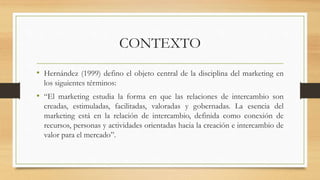 CONTEXTO
• Hernández (1999) defino el objeto central de la disciplina del marketing en
los siguientes términos:
• “El mark...