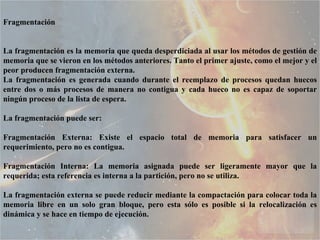 Fragmentación  La fragmentación es la memoria que queda desperdiciada al usar los métodos de gestión de memoria que se vieron en los métodos anteriores. Tanto el primer ajuste, como el mejor y el peor producen fragmentación externa.  La fragmentación es generada cuando durante el reemplazo de procesos quedan huecos entre dos o más procesos de manera no contigua y cada hueco no es capaz de soportar ningún proceso de la lista de espera.  La fragmentación puede ser:  Fragmentación Externa: Existe el espacio total de memoria para satisfacer un requerimiento, pero no es contigua.  Fragmentación Interna: La memoria asignada puede ser ligeramente mayor que la requerida; esta referencia es interna a la partición, pero no se utiliza.  La fragmentación externa se puede reducir mediante la compactación para colocar toda la memoria libre en un solo gran bloque, pero esta sólo es posible si la relocalización es dinámica y se hace en tiempo de ejecución.  
