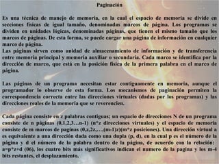 Paginación Es una técnica de manejo de memoria, en la cual el espacio de memoria se divide en secciones físicas de igual tamaño, denominadas marcos de página. Los programas se dividen en unidades lógicas, denominadas páginas, que tienen el mismo tamaño que los marcos de páginas. De esta forma, se puede cargar una página de información en cualquier marco de página.  Las páginas sirven como unidad de almacenamiento de información y de transferencia entre memoria principal y memoria auxiliar o secundaria. Cada marco se identifica por la dirección de marco, que está en la posición física de la primera palabra en el marco de página.  Las páginas de un programa necesitan estar contiguamente en memoria, aunque el programador lo observe de esta forma. Los mecanismos de paginación permiten la correspondencia correcta entre las direcciones virtuales (dadas por los programas) y las direcciones reales de la memoria que se reverencien.  Cada página consiste en z palabras contiguas; un espacio de direcciones N de un programa consiste de n páginas (0,1,2,3…n-1) (n*z direcciones virtuales) y el espacio de memoria consiste de m marcos de paginas (0,z,2z,…,(m-1)z)(m*z posiciones). Una dirección virtual a es equivalente a una dirección dada como una dupla (p, d), en la cual p es el número de la página y d el número de la palabra dentro de la página, de acuerdo con la relación:  a=p*z+d (06), los cuatro bits más significativos indican el numero de la pagina y los m-4 bits restantes, el desplazamiento.  