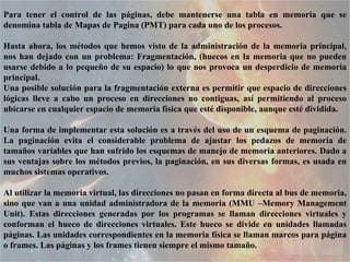 Para tener el control de las páginas, debe mantenerse una tabla en memoria que se denomina tabla de Mapas de Pagina (PMT) para cada uno de los procesos.  Hasta ahora, los métodos que hemos visto de la administración de la memoria principal, nos han dejado con un problema: Fragmentación, (huecos en la memoria que no pueden usarse debido a lo pequeño de su espacio) lo que nos provoca un desperdicio de memoria principal.  Una posible solución para la fragmentación externa es permitir que espacio de direcciones lógicas lleve a cabo un proceso en direcciones no contiguas, así permitiendo al proceso ubicarse en cualquier espacio de memoria física que esté disponible, aunque esté dividida.  Una forma de implementar esta solución es a través del uso de un esquema de paginación. La paginación evita el considerable problema de ajustar los pedazos de memoria de tamaños variables que han sufrido los esquemas de manejo de memoria anteriores. Dado a sus ventajas sobre los métodos previos, la paginación, en sus diversas formas, es usada en muchos sistemas operativos.  Al utilizar la memoria virtual, las direcciones no pasan en forma directa al bus de memoria, sino que van a una unidad administradora de la memoria (MMU –Memory Management Unit). Estas direcciones generadas por los programas se llaman direcciones virtuales y conforman el hueco de direcciones virtuales. Este hueco se divide en unidades llamadas páginas. Las unidades correspondientes en la memoria física se llaman marcos para página o frames. Las páginas y los frames tienen siempre el mismo tamaño.  