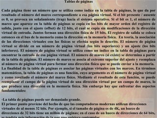 Tablas de páginas Cada página tiene un número que se utiliza como índice en la tabla de páginas, lo que da por resultado el número del marco correspondiente a esa página virtual. Si el bit presente / ausente es 0, se provoca un señalamiento (trap) hacia el sistema operativo. Si el bit es 1, el número de marco que aparece en la tabla de páginas se copia en los bits de mayor orden del registro de salida, junto con el ajuste (offset) de 12 bits, el cual se copia sin modificaciones de la dirección virtual de entrada. Juntos forman una dirección física de 15 bits. El registro de salida se coloca entonces en el bus de la memoria como la dirección en la memoria física.  En teoría, la asociación de las direcciones virtuales con las físicas se efectúa según lo descrito. El número de página virtual se divide en un número de página virtual (los bits superiores) y un ajuste (los bits inferiores). El número de página virtual se utiliza como un índice en la tabla de páginas para encontrar la entrada de esa página virtual. El número de marco (si existe) se determina a partir de la tabla de páginas. El número de marco se asocia al extremo superior del ajuste y reemplaza al número de página virtual para formar una dirección física que se puede enviar a la memoria.  La finalidad de la tabla de páginas es asociar las páginas virtuales con los marcos. En términos matemáticos, la tabla de páginas es una función, cuyo argumento es el número de página virtual y como resultado el número del marco físico. Mediante el resultado de esta función, se puede reemplazar el campo de la página virtual de una dirección virtual por un campo de marco, lo que produce una dirección en la memoria física. Sin embargo hay que enfrentar dos aspectos fundamentales:  La tabla de páginas puede ser demasiado grande.  El primer punto proviene del hecho de que las computadoras modernas utilizan direcciones virtuales de al menos 32 bits. Por ejemplo, si el tamaño de página es de 4K, un hueco de direcciones de 32 bits tiene un millón de páginas; en el caso de un hueco de direcciones de 64 bits, se tendría más información de la que uno quisiera contemplar.  