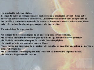 La asociación debe ser rápida.  El segundo punto es consecuencia del hecho de que la asociación virtual – física debe hacerse en cada referencia a la memoria. Una instrucción común tiene una palabra de instrucción y también un operando de memoria. Entonces es necesario hacer una, dos o más referencias a la tabla de páginas por cada instrucción. Características de la paginación El espacio de direcciones lógico de un proceso puede ser no contiguo.  Se divide la memoria física en bloques de tamaño fijo llamados marcos (frames).  Se divide la memoria en bloques de tamaño llamados páginas.  Se mantiene información en los marcos libres.  Para correr un programa de n paginas de tamaño, se necesitan encontrar n marcos y cargar el programa.  Se establece una tabla de páginas para trasladar las direcciones lógicas a físicas.  Se produce fragmentación interna.  