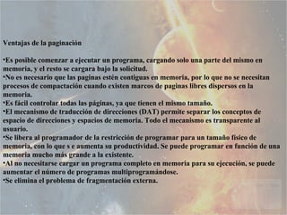 Ventajas de la paginación  Es posible comenzar a ejecutar un programa, cargando solo una parte del mismo en memoria, y el resto se cargara bajo la solicitud.  No es necesario que las paginas estén contiguas en memoria, por lo que no se necesitan procesos de compactación cuando existen marcos de paginas libres dispersos en la memoria.  Es fácil controlar todas las páginas, ya que tienen el mismo tamaño.  El mecanismo de traducción de direcciones (DAT) permite separar los conceptos de espacio de direcciones y espacios de memoria. Todo el mecanismo es transparente al usuario.  Se libera al programador de la restricción de programar para un tamaño físico de memoria, con lo que s e aumenta su productividad. Se puede programar en función de una memoria mucho más grande a la existente.  Al no necesitarse cargar un programa completo en memoria para su ejecución, se puede aumentar el número de programas multiprogramándose.  Se elimina el problema de fragmentación externa.   
