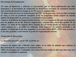 Desventajas de la paginación  El costo de hardware y software se incrementa, por la nueva información que debe manejarse y el mecanismo de traducción de direcciones necesario. Se consumen muchos más recursos de memoria, tiempo en el CPU para su implantación.  Se deben reservar áreas de memoria para las PMT de los procesos. Al no ser fijo el tamaño de estas, se crea un problema semejante al de los programas (cómo asignar un tamaño óptimo sin desperdicio de memoria, u  ovearhead  del procesador).  Aparece el problema de fragmentación interna. Así, si se requieren 5K para un programa, pero las páginas son de 4K, deberán asignárseles 2 páginas (8k), con lo que quedan 3K sin utilizar. La suma de los espacios libres dejados de esta forma puede ser mayor que el de varias páginas, pero no podrá ser utilizado. Debe asignarse un tamaño promedio a las páginas, evitando que si son muy pequeñas, se necesiten tablas BMT y PMT muy grandes, y si son muy grandes, se incremente el grado de fragmentación interna.  Traducción de Direcciones  La dirección generada por la CPU se divide en:  Número de página (p): Utilizado como índice en la tabla de páginas que contiene la dirección base de cada página en la memoria física.  Offset de la página (d): Combinado con la dirección base define la dirección física que será enviada a la unidad de memoria.  