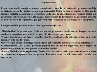 Segmentación Es un esquema de manejo de memoria mediante el cual la estructura del programa refleja su división lógica, llevándose a cabo una agrupación lógica de la información en bloques de tamaño variable denominados segmentos. Cada uno de ellos tienen información lógica del programa: subrutina, arreglo, etc. Luego, cada espacio de direcciones de programa consiste de una colección de segmentos, que generalmente reflejan la división lógica del programa.  La segmentación permite alcanzar los siguientes objetivos:  Modularidad de programas: Cada rutina del programa puede ser un bloque sujeto a cambios y recopilaciones, sin afectar por ello al resto del programa.  Estructuras de datos de largo variable: Ejm. Stack, donde cada estructura tiene su propio tamaño y este puede variar.  Protección: Se pueden proteger los módulos del segmento contra accesos no autorizados.  Compartición: Dos o más procesos pueden ser un mismo segmento, bajo reglas de protección; aunque no sean propietarios de los mismos.  Enlace dinámico entre segmentos: Puede evitarse realizar todo el proceso de enlace antes de comenzar a ejecutar un programa. Los enlaces se establecerán sólo cuando sea necesario.  