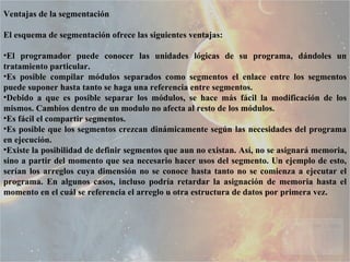 Ventajas de la segmentación El esquema de segmentación ofrece las siguientes ventajas:  El programador puede conocer las unidades lógicas de su programa, dándoles un tratamiento particular.  Es posible compilar módulos separados como segmentos el enlace entre los segmentos puede suponer hasta tanto se haga una referencia entre segmentos.  Debido a que es posible separar los módulos, se hace más fácil la modificación de los mismos. Cambios dentro de un modulo no afecta al resto de los módulos.  Es fácil el compartir segmentos.  Es posible que los segmentos crezcan dinámicamente según las necesidades del programa en ejecución.  Existe la posibilidad de definir segmentos que aun no existan. Así, no se asignará memoria, sino a partir del momento que sea necesario hacer usos del segmento. Un ejemplo de esto, serían los arreglos cuya dimensión no se conoce hasta tanto no se comienza a ejecutar el programa. En algunos casos, incluso podría retardar la asignación de memoria hasta el momento en el cuál se referencia el arreglo u otra estructura de datos por primera vez.  
