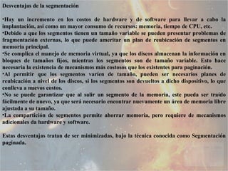 Desventajas de la segmentación Hay un incremento en los costos de hardware y de software para llevar a cabo la implantación, así como un mayor consumo de recursos: memoria, tiempo de CPU, etc.  Debido a que los segmentos tienen un tamaño variable se pueden presentar problemas de fragmentación externas, lo que puede ameritar un plan de reubicación de segmentos en memoria principal.  Se complica el manejo de memoria virtual, ya que los discos almacenan la información en bloques de tamaños fijos, mientras los segmentos son de tamaño variable. Esto hace necesaria la existencia de mecanismos más costosos que los existentes para paginación.  Al permitir que los segmentos varíen de tamaño, pueden ser necesarios planes de reubicación a nivel de los discos, si los segmentos son devueltos a dicho dispositivo, lo que conlleva a nuevos costos.  No se puede garantizar que al salir un segmento de la memoria, este pueda ser traído fácilmente de nuevo, ya que será necesario encontrar nuevamente un área de memoria libre ajustada a su tamaño.  La compartición de segmentos permite ahorrar memoria, pero requiere de mecanismos adicionales da hardware y software.  Estas desventajas tratan de ser minimizadas, bajo la técnica conocida como Segmentación paginada.  