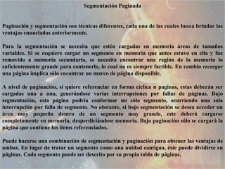 Segmentación Paginada Paginación y segmentación son técnicas diferentes, cada una de las cuales busca brindar las ventajas enunciadas anteriormente.  Para la segmentación se necesita que estén cargadas en memoria áreas de tamaños variables. Si se requiere cargar un segmento en memoria que antes estuvo en ella y fue removido a memoria secundaria, se necesita encontrar una región de la memoria lo suficientemente grande para contenerlo, lo cual no es siempre factible. En cambio  recargar  una página implica sólo encontrar un marco de página disponible.  A nivel de paginación, si quiere referenciar en forma cíclica n paginas, estas deberán ser cargadas una a una, generándose varias interrupciones por fallas de páginas. Bajo segmentación, esta página podría conformar un sólo segmento, ocurriendo una sola interrupción por falla de segmento. No obstante, si bajo segmentación se desea acceder un área muy pequeña dentro de un segmento muy grande, este deberá cargarse completamente en memoria, desperdiciándose memoria. Bajo paginación sólo se cargará la página que contiene los ítems referenciados.  Puede hacerse una combinación de segmentación y paginación para obtener las ventajas de ambas. En lugar de tratar un segmento como una unidad contigua, éste puede dividirse en páginas. Cada segmento puede ser descrito por su propia tabla de páginas.  