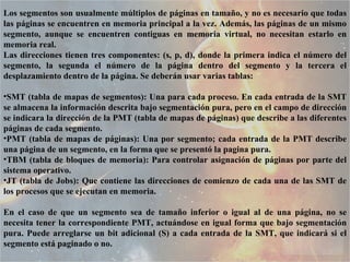 Los segmentos son usualmente múltiplos de páginas en tamaño, y no es necesario que todas las páginas se encuentren en memoria principal a la vez. Además, las páginas de un mismo segmento, aunque se encuentren contiguas en memoria virtual, no necesitan estarlo en memoria real.  Las direcciones tienen tres componentes: (s, p, d), donde la primera indica el número del segmento, la segunda el número de la página dentro del segmento y la tercera el desplazamiento dentro de la página. Se deberán usar varias tablas: SMT (tabla de mapas de segmentos): Una para cada proceso. En cada entrada de la SMT se almacena la información descrita bajo segmentación pura, pero en el campo de dirección se indicara la dirección de la PMT (tabla de mapas de páginas) que describe a las diferentes páginas de cada segmento.  PMT (tabla de mapas de páginas): Una por segmento; cada entrada de la PMT describe una página de un segmento, en la forma que se presentó la pagina pura.  TBM (tabla de bloques de memoria): Para controlar asignación de páginas por parte del sistema operativo.  JT (tabla de Jobs): Que contiene las direcciones de comienzo de cada una de las SMT de los procesos que se ejecutan en memoria.  En el caso de que un segmento sea de tamaño inferior o igual al de una página, no se necesita tener la correspondiente PMT, actuándose en igual forma que bajo segmentación pura. Puede arreglarse un bit adicional (S) a cada entrada de la SMT, que indicará si el segmento está paginado o no.  