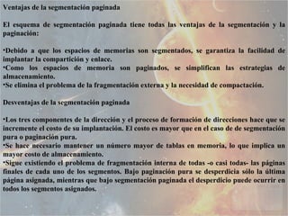 Ventajas de la segmentación paginada El esquema de segmentación paginada tiene todas las ventajas de la segmentación y la paginación:  Debido a que los espacios de memorias son segmentados, se garantiza la facilidad de implantar la compartición y enlace.  Como los espacios de memoria son paginados, se simplifican las estrategias de almacenamiento.  Se elimina el problema de la fragmentación externa y la necesidad de compactación.  Desventajas de la segmentación paginada Los tres componentes de la dirección y el proceso de formación de direcciones hace que se incremente el costo de su implantación. El costo es mayor que en el caso de de segmentación pura o paginación pura. Se hace necesario mantener un número mayor de tablas en memoria, lo que implica un mayor costo de almacenamiento.  Sigue existiendo el problema de fragmentación interna de todas -o casi todas- las páginas finales de cada uno de los segmentos. Bajo paginación pura se desperdicia sólo la última página asignada, mientras que bajo segmentación paginada el desperdicio puede ocurrir en todos los segmentos asignados.  