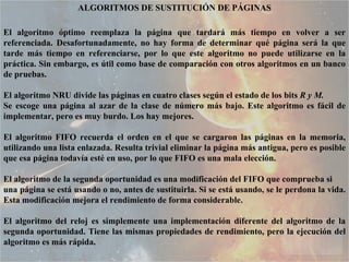 ALGORITMOS DE SUSTITUCIÓN DE PÁGINAS El algoritmo óptimo reemplaza la página que tardará más tiempo en volver a ser referenciada. Desafortunadamente, no hay forma de determinar qué página será la que tarde más tiempo en referenciarse, por lo que este algoritmo no puede utilizarse en la práctica. Sin embargo, es útil como base de comparación con otros algoritmos en un banco de pruebas. El algoritmo NRU divide las páginas en cuatro clases según el estado de los bits  R y M. Se escoge una página al azar de la clase de número más bajo. Este algoritmo es fácil de implementar, pero es muy burdo. Los hay mejores. El algoritmo FIFO recuerda el orden en el que se cargaron las páginas en la memoria, utilizando una lista enlazada. Resulta trivial eliminar la página más antigua, pero es posible que esa página todavía esté en uso, por lo que FIFO es una mala elección. El algoritmo de la segunda oportunidad es una modificación del FIFO que comprueba si una página se está usando o no, antes de sustituirla. Si se está usando, se le perdona la vida. Esta modificación mejora el rendimiento de forma considerable.  El algoritmo del reloj es simplemente una implementación diferente del algoritmo de la segunda oportunidad. Tiene las mismas propiedades de rendimiento, pero la ejecución del algoritmo es más rápida. 
