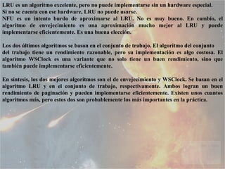 LRU es un algoritmo excelente, pero no puede implementarse sin un hardware especial. Si no se cuenta con ese hardware, LRU no puede usarse.  NFU es un intento burdo de aproximarse al LRU. No es muy bueno. En cambio, el algoritmo de envejecimiento es una aproximación mucho mejor al LRU y puede implementarse eficientemente. Es una buena elección. Los dos últimos algoritmos se basan en el conjunto de trabajo. El algoritmo del conjunto del trabajo tiene un rendimiento razonable, pero su implementación es algo costosa. El algoritmo WSClock es una variante que no solo tiene un buen rendimiento, sino que también puede implementarse eficientemente. En síntesis, los dos mejores algoritmos son el de envejecimiento y WSClock. Se basan en el algoritmo LRU y en el conjunto de trabajo, respectivamente. Ambos logran un buen rendimiento de paginación y pueden implementarse eficientemente. Existen unos cuantos algoritmos más, pero estos dos son probablemente los más importantes en la práctica. 