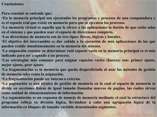 Conclusiones Para concluir se entiende que:  En la memoria principal son ejecutados los programas y procesos de una computadora y es el espacio real que existe en memoria para que se ejecuten los procesos.  La memoria virtual es aquella que le ofrece a las aplicaciones la ilusión de que están solas en el sistema y que pueden usar el espacio de direcciones completo.  Las direcciones de memoria son de tres tipos: físicas, lógicas y lineales.  El objetivo del intercambio es dar cabida a la ejecución de más aplicaciones de las que pueden residir simultáneamente en la memoria del sistema.  La asignación consiste en determinar cuál espacio vacío en la memoria principal es el más indicado para ser asignado a un proceso.  Las estrategias más comunes para asignar espacios vacíos (huecos) son: primer ajuste, mejor ajuste, peor ajuste.  La fragmentación es la memoria que queda desperdiciada al usar los métodos de gestión de memoria tales como la asignación. La fragmentación puede ser interna o externa.  La paginación es una técnica de gestión de memoria en la cual el espacio de memoria se divide en secciones físicas de igual tamaño llamadas marcos de pagina, las cuáles sirven como unidad de almacenamiento de información.  La segmentación es un esquema de manejo de memoria mediante el cual la estructura del programa refleja su división lógica, llevándose a cabo una agrupación lógica de la información en bloques de tamaño variable denominados segmentos.  