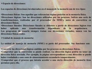 Espacio de direcciones:  Los espacios de direcciones involucrados en el manejo de la memoria son de tres tipos:  Direcciones físicas: Son aquellas que referencian alguna posición en la memoria física.  Direcciones lógicas: Son las direcciones utilizadas por los procesos. Sufren una serie de transformaciones, realizadas por el procesador (la MMU), antes de convertirse en direcciones físicas.  Direcciones lineales: Direcciones lineales se obtienen a partir de direcciones lógicas tras haber aplicado una transformación dependiente de la arquitectura.  Los programas de usuario siempre tratan con direcciones virtuales, nunca ven las direcciones físicas reales.  Unidad de manejo de memoria:  La unidad de manejo de memoria (MMU) es parte del procesador. Sus funciones son:  Convertir las direcciones lógicas emitidas por los procesos en direcciones físicas.  Comprobar que la conversión se puede realizar. La dirección lógica podría no tener un dirección física asociada. Por ejemplo, la página correspondiente a una dirección se puede haber trasladado a una zona de almacenamiento secundario temporalmente.  Comprobar que el proceso que intenta acceder a una cierta dirección de memoria tiene permisos para ello.  