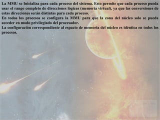La MMU se Inicializa para cada proceso del sistema. Esto permite que cada proceso pueda usar el rango completo de direcciones lógicas (memoria virtual), ya que las conversiones de estas direcciones serán distintas para cada proceso.  En todos los procesos se configura la MMU para que la zona del núcleo solo se pueda acceder en modo privilegiado del procesador.  La configuración correspondiente al espacio de memoria del núcleo es idéntica en todos los procesos.  