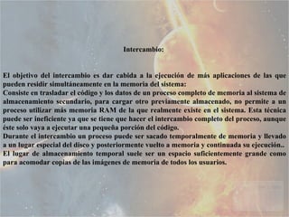 Intercambio:  El objetivo del intercambio es dar cabida a la ejecución de más aplicaciones de las que pueden residir simultáneamente en la memoria del sistema:  Consiste en trasladar el código y los datos de un proceso completo de memoria al sistema de almacenamiento secundario, para cargar otro previamente almacenado, no permite a un proceso utilizar más memoria RAM de la que realmente existe en el sistema. Esta técnica puede ser ineficiente ya que se tiene que hacer el intercambio completo del proceso, aunque éste solo vaya a ejecutar una pequeña porción del código.  Durante el intercambio un proceso puede ser sacado temporalmente de memoria y llevado a un lugar especial del disco y posteriormente vuelto a memoria y continuada su ejecución..  El lugar de almacenamiento temporal suele ser un espacio suficientemente grande como para acomodar copias de las imágenes de memoria de todos los usuarios. 