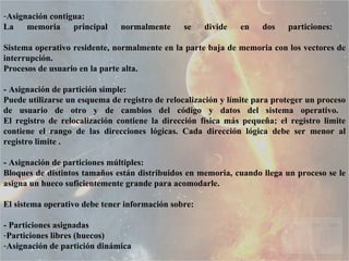 Asignación contigua:  La memoria principal normalmente se divide en dos particiones:  Sistema operativo residente, normalmente en la parte baja de memoria con los vectores de interrupción.  Procesos de usuario en la parte alta.  - Asignación de partición simple:  Puede utilizarse un esquema de registro de relocalización y límite para proteger un proceso de usuario de otro y de cambios del código y datos del sistema operativo.  El registro de relocalización contiene la dirección física más pequeña; el registro limite contiene el rango de las direcciones lógicas. Cada dirección lógica debe ser menor al registro limite . - Asignación de particiones múltiples:  Bloques de distintos tamaños están distribuidos en memoria, cuando llega un proceso se le asigna un hueco suficientemente grande para acomodarle.  El sistema operativo debe tener información sobre:  - Particiones asignadas  Particiones libres (huecos)  Asignación de partición dinámica  