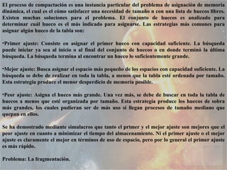 El proceso de compactación es una instancia particular del problema de asignación de memoria dinámica, el cual es el cómo satisfacer una necesidad de tamaño n con una lista de huecos libres. Existen muchas soluciones para el problema. El conjunto de huecos es analizado para determinar cuál hueco es el más indicado para asignarse. Las estrategias más comunes para asignar algún hueco de la tabla son:  Primer ajuste: Consiste en asignar el primer hueco con capacidad suficiente. La búsqueda puede iniciar ya sea al inicio o al final del conjunto de huecos o en donde terminó la última búsqueda. La búsqueda termina al encontrar un hueco lo suficientemente grande.  Mejor ajuste: Busca asignar el espacio más pequeño de los espacios con capacidad suficiente. La búsqueda se debe de realizar en toda la tabla, a menos que la tabla esté ordenada por tamaño. Esta estrategia produce el menor desperdicio de memoria posible.  Peor ajuste: Asigna el hueco más grande. Una vez más, se debe de buscar en toda la tabla de huecos a menos que esté organizada por tamaño. Esta estrategia produce los huecos de sobra más grandes, los cuales pudieran ser de más uso si llegan procesos de tamaño mediano que quepan en ellos.  Se ha demostrado mediante simulacros que tanto el primer y el mejor ajuste son mejores que el peor ajuste en cuanto a minimizar el tiempo del almacenamiento. Ni el primer ajuste o el mejor ajuste es claramente el mejor en términos de uso de espacio, pero por lo general el primer ajuste es más rápido.  Problema: La fragmentación.  