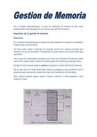 En un sistema multiprogramado, la tarea de subdivisión de memoria la lleva acabo
dinámicamente el sistema operativo y se conoce como gestión de memoria.

Requisitos de la gestión de memoria

Reubicación

En un sistema multiprogramado, la memoria principal disponible se encuentra normalmente
compartida por varios procesos.

Se busca poder cargar y descargar los procesos activos en la memoria principal para
maximizar el uso del procesador, manteniendo una gran reserva de procesos listos para
ejecutarse.

Una vez que se ha descargado un programa en el disco, sería bastante limitado que, cuando
vuelva a ser cargado, deba situarse en la misma región de la memoria principal que antes.

En lugar de ello, se puede necesitar reubicar el proceso en un área distinta de la memoria.

No se sabe antes de tiempo donde debe situarse un programa y hay que permitir que el
programa pueda moverse en la memoria principal como resultado de un intercambio

Esta situación plantea algunos asuntos técnicos relativos al direccionamiento. Como
muestra la figura.
 