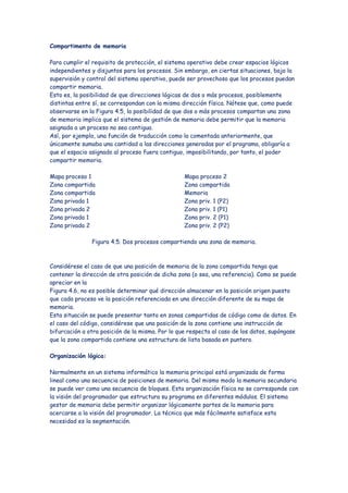 Compartimento de memoria

Para cumplir el requisito de protección, el sistema operativo debe crear espacios lógicos
independientes y disjuntos para los procesos. Sin embargo, en ciertas situaciones, bajo la
supervisión y control del sistema operativo, puede ser provechoso que los procesos puedan
compartir memoria.
Esto es, la posibilidad de que direcciones lógicas de dos o más procesos, posiblemente
distintas entre sí, se correspondan con la misma dirección física. Nótese que, como puede
observarse en la Figura 4.5, la posibilidad de que dos o más procesos compartan una zona
de memoria implica que el sistema de gestión de memoria debe permitir que la memoria
asignada a un proceso no sea contigua.
Así, por ejemplo, una función de traducción como la comentada anteriormente, que
únicamente sumaba una cantidad a las direcciones generadas por el programa, obligaría a
que el espacio asignado al proceso fuera contiguo, imposibilitando, por tanto, el poder
compartir memoria.

Mapa proceso 1                                    Mapa proceso 2
Zona compartida                                   Zona compartida
Zona compartida                                   Memoria
Zona privada 1                                    Zona priv. 1 (P2)
Zona privada 2                                    Zona priv. 1 (P1)
Zona privada 1                                    Zona priv. 2 (P1)
Zona privada 2                                    Zona priv. 2 (P2)

               Figura 4.5. Dos procesos compartiendo una zona de memoria.



Considérese el caso de que una posición de memoria de la zona compartida tenga que
contener la dirección de otra posición de dicha zona (o sea, una referencia). Como se puede
apreciar en la
Figura 4.6, no es posible determinar qué dirección almacenar en la posición origen puesto
que cada proceso ve la posición referenciada en una dirección diferente de su mapa de
memoria.
Esta situación se puede presentar tanto en zonas compartidas de código como de datos. En
el caso del código, considérese que una posición de la zona contiene una instrucción de
bifurcación a otra posición de la misma. Por lo que respecta al caso de los datos, supóngase
que la zona compartida contiene una estructura de lista basada en puntero.

Organización lógica:

Normalmente en un sistema informático la memoria principal está organizada de forma
lineal como una secuencia de posiciones de memoria. Del mismo modo la memoria secundaria
se puede ver como una secuencia de bloques. Esta organización física no se corresponde con
la visión del programador que estructura su programa en diferentes módulos. El sistema
gestor de memoria debe permitir organizar lógicamente partes de la memoria para
acercarse a la visión del programador. La técnica que más fácilmente satisface esta
necesidad es la segmentación.
 