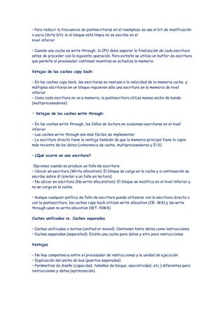 • Para reducir la frecuencia de postescrituras en el reemplazo se usa el bit de modificación
o sucio (dirty bit): si el bloque está limpio no se escribe en el
nivel inferior

• Cuando una cache es write through, la CPU debe esperar la finalización de cada escritura
antes de proceder con la siguiente operación. Para evitarlo se utiliza un buffer de escritura
que permite al procesador continuar mientras se actualiza la memoria

Vetajas de las caches copy back:

– En las caches copy back, las escrituras se realizan a la velocidad de la memoria cache, y
múltiples escrituras en un bloque requieren sólo una escritura en la memoria de nivel
inferior
– Como cada escritura no va a memoria, la postescritura utiliza menos ancho de banda
(multiprocesadores)

• Vetajas de las caches write through:

– En las caches write through, los fallos de lectura no ocasionan escrituras en el nivel
inferior
– Las caches write through son más fáciles de implementar
– La escritura directa tiene la ventaja también de que la memoria principal tiene la copia
más reciente de los datos (coherencia de cache, multiprocesadores y E/S)

• ¿Qué ocurre en una escritura?

 Opciones cuando se produce un fallo de escritura:
– Ubicar en escritura (Write allocation): El bloque se carga en la cache y a continuación se
escribe sobre él (similar a un fallo en lectura)
– No ubicar en escritura (No write allocatation): El bloque se modifica en el nivel inferior y
no se carga en la cache.

• Aunque cualquier política de fallo de escritura puede utilizarse con la escritura directa o
con la postescritura, las caches copy back utilizan write allocation (CB- WA) y las write
through usan no write allocation (WT- NWA)

Caches unificadas vs. Caches separadas

• Caches unificadas o mixtas (unified or mixed): Contienen tanto datos como instrucciones
• Caches separadas (separated): Existe una cache para datos y otra para instrucciones

Ventajas

– No hay competencia entre el procesador de instrucciones y la unidad de ejecución
– Duplicación del ancho de bus (puertos separados)
– Parámetros de diseño (capacidad, tamaños de bloque, asociatividad, etc.) diferentes para
instrucciones y datos (optimización).
 