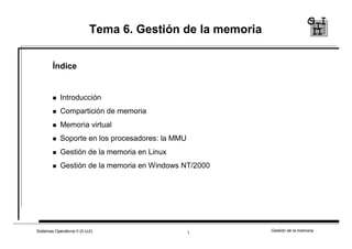 Tema 6. Gestión de la memoria 
Índice 
 
Introducción 
 
Compartición de memoria 
 
Memoria virtual 
 
Soporte en los procesadores: la MMU 
 
Gestión de la memoria en Linux 
 
Gestión de la memoria en Windows NT/2000 
Sistemas Operativos II (II-UJI) Gestión 1 de la memoria 
 