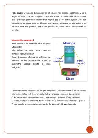 10
SistemasOperativosGestióndeMemoria
Peor ajuste El sistema busca cuál es el bloque más grande disponible, y se lo
asigna al nuevo proceso. Empleando una estructura de datos como un montículo,
esta operación puede ser incluso más rápida que la de primer ajuste. Con este
mecanismo se busca que los bloques que queden después de otorgarlos a un
proceso sean tan grandes como sea posible, de cierto modo balanceando su
tamaño.
Intercambio (swapping)
.Que ocurre si la memoria está ocupada
totalmente?
Intercambiar procesos entre memoria
principal y secundaria (un
disco rápido que alberga las imágenes de
memoria de los procesos de usuario, y
suministra acceso directo a esas
imágenes).
. Aconsejable en sistemas. de tiempo compartido. Usuarios conectados al sistema
alternan periodos de trabajo e inactividad. Un proceso se sacara de memoria:
Si va a estar cierto tiempo bloqueado Necesitamos compartir CPU y memoria
El factor principal en el tiempo de intercambio es el tiempo de transferencia, que es
Proporcional a la memoria intercambiada. Se usa en UNIX, Windows, etc
 