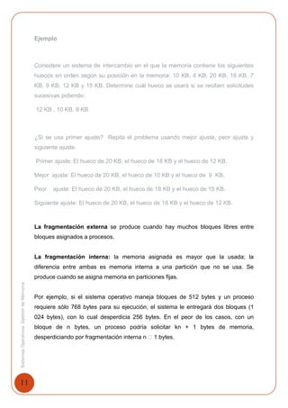 11
SistemasOperativosGestióndeMemoria
Ejemplo
Considere un sistema de intercambio en el que la memoria contiene los siguientes
huecos en orden según su posición en la memoria: 10 KB, 4 KB, 20 KB, 18 KB, 7
KB, 9 KB, 12 KB y 15 KB. Determine cuál hueco se usará si se reciben solicitudes
sucesivas pidiendo:
12 KB , 10 KB, 9 KB
¿Si se usa primer ajuste? Repita el problema usando mejor ajuste, peor ajuste y
siguiente ajuste.
Primer ajuste: El hueco de 20 KB, el hueco de 18 KB y el hueco de 12 KB.
Mejor ajuste: El hueco de 20 KB, el hueco de 10 KB y el hueco de 9 KB.
Peor ajuste: El hueco de 20 KB, el hueco de 18 KB y el hueco de 15 KB.
Siguiente ajuste: El hueco de 20 KB, el hueco de 18 KB y el hueco de 12 KB.
La fragmentación externa se produce cuando hay muchos bloques libres entre
bloques asignados a procesos.
La fragmentación interna: la memoria asignada es mayor que la usada; la
diferencia entre ambas es memoria interna a una partición que no se usa. Se
produce cuando se asigna memoria en particiones fijas.
Por ejemplo, si el sistema operativo maneja bloques de 512 bytes y un proceso
requiere sólo 768 bytes para su ejecución, el sistema le entregará dos bloques (1
024 bytes), con lo cual desperdicia 256 bytes. En el peor de los casos, con un
bloque de n bytes, un proceso podría solicitar kn + 1 bytes de memoria,
desperdiciando por fragmentación interna n � 1 bytes.
 