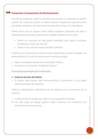 12
SistemasOperativosGestióndeMemoria
Compresión o Compactación de Almacenamiento
Una técnica empleada cuando la memoria está dividida en particiones de tamaño
variable. De cuando en cuando, el sistema operativo desplaza las particiones para
que queden contiguas y así toda la memoria libre este reunida en un solo bloque.
Puede ocurrir que los agujeros (áreas libres) separados distribuidos por todo el
almacenamiento principal constituyan una cantidad importante de memoria:
 Podría ser suficiente (el total global disponible) para alojar a procesos
encolados en espera de memoria.
 Podría no ser suficiente ningún área libre individual.
La técnica de compresión de memoria implica pasar todas las áreas ocupadas del
almacenamiento a uno de los extremos de la memoria principal:
 Deja un solo agujero grande de memoria libre contigua.
 Esta técnica se denomina “recogida de residuos”
Principales desventajas de la compresión
 Consume recursos del sistema
 El sistema debe detener todo mientras efectúa la compresión, lo que puede
afectar los tiempos de respuesta.
Implica la relocalización (reubicación) de los procesos que se encuentran en la
memoria:
 La información de relocalización debe ser de accesibilidad inmediata.
 Una alta carga de trabajo significa mayor frecuencia de compresión que
incrementa el uso de recursos.
 