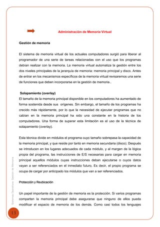13
SistemasOperativosGestióndeMemoria
Administración de Memoria Virtual
Gestión de memoria
El sistema de memoria virtual de los actuales computadores surgió para liberar al
programador de una serie de tareas relacionadas con el uso que los programas
debían realizar con la memoria. La memoria virtual automatiza la gestión entre los
dos niveles principales de la jerarquía de memoria: memoria principal y disco. Antes
de entrar en los mecanismos específicos de la memoria virtual revisaremos una serie
de funciones que deben incorporarse en la gestión de memoria..
Solapamiento (overlay)
El tamaño de la memoria principal disponible en los computadores ha aumentado de
forma sostenida desde sus orígenes. Sin embargo, el tamaño de los programas ha
crecido más rápidamente, por lo que la necesidad de ejecutar programas que no
cabían en la memoria principal ha sido una constante en la historia de los
computadores. Una forma de superar esta limitación es el uso de la técnica de
solapamiento (overlay).
Esta técnica divide en módulos el programa cuyo tamaño sobrepasa la capacidad de
la memoria principal, y que reside por tanto en memoria secundaria (disco). Después
se introducen en los lugares adecuados de cada módulo, y al margen de la lógica
propia del programa, las instrucciones de E/S necesarias para cargar en memoria
principal aquellos módulos cuyas instrucciones deban ejecutarse o cuyos datos
vayan a ser referenciados en el inmediato futuro. Es decir, el propio programa se
ocupa de cargar por anticipado los módulos que van a ser referenciados.
Protección y Reubicación
Un papel importante de la gestión de memoria es la protección. Si varios programas
comparten la memoria principal debe asegurarse que ninguno de ellos pueda
modificar el espacio de memoria de los demás. Como casi todos los lenguajes
 