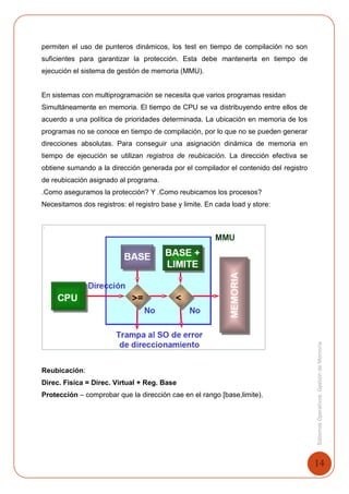14
SistemasOperativosGestióndeMemoria
permiten el uso de punteros dinámicos, los test en tiempo de compilación no son
suficientes para garantizar la protección. Esta debe mantenerla en tiempo de
ejecución el sistema de gestión de memoria (MMU).
En sistemas con multiprogramación se necesita que varios programas residan
Simultáneamente en memoria. El tiempo de CPU se va distribuyendo entre ellos de
acuerdo a una política de prioridades determinada. La ubicación en memoria de los
programas no se conoce en tiempo de compilación, por lo que no se pueden generar
direcciones absolutas. Para conseguir una asignación dinámica de memoria en
tiempo de ejecución se utilizan registros de reubicación. La dirección efectiva se
obtiene sumando a la dirección generada por el compilador el contenido del registro
de reubicación asignado al programa.
.Como aseguramos la protección? Y .Como reubicamos los procesos?
Necesitamos dos registros: el registro base y limite. En cada load y store:
Reubicación:
Direc. Fisica = Direc. Virtual + Reg. Base
Protección – comprobar que la dirección cae en el rango [base,limite).
 