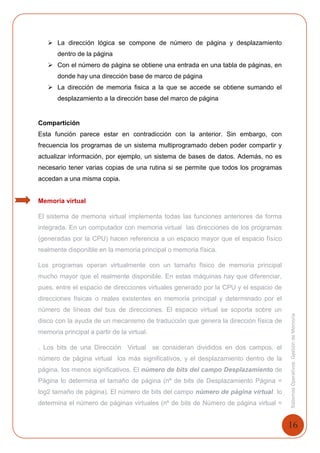 16
SistemasOperativosGestióndeMemoria
 La dirección lógica se compone de número de página y desplazamiento
dentro de la página
 Con el número de página se obtiene una entrada en una tabla de páginas, en
donde hay una dirección base de marco de página
 La dirección de memoria fisica a la que se accede se obtiene sumando el
desplazamiento a la dirección base del marco de página
Compartición
Esta función parece estar en contradicción con la anterior. Sin embargo, con
frecuencia los programas de un sistema multiprogramado deben poder compartir y
actualizar información, por ejemplo, un sistema de bases de datos. Además, no es
necesario tener varias copias de una rutina si se permite que todos los programas
accedan a una misma copia.
Memoria virtual
El sistema de memoria virtual implementa todas las funciones anteriores de forma
integrada. En un computador con memoria virtual las direcciones de los programas
(generadas por la CPU) hacen referencia a un espacio mayor que el espacio físico
realmente disponible en la memoria principal o memoria física.
Los programas operan virtualmente con un tamaño físico de memoria principal
mucho mayor que el realmente disponible. En estas máquinas hay que diferenciar,
pues, entre el espacio de direcciones virtuales generado por la CPU y el espacio de
direcciones físicas o reales existentes en memoria principal y determinado por el
número de líneas del bus de direcciones. El espacio virtual se soporta sobre un
disco con la ayuda de un mecanismo de traducción que genera la dirección física de
memoria principal a partir de la virtual.
. Los bits de una Dirección Virtual se consideran divididos en dos campos, el
número de página virtual los más significativos, y el desplazamiento dentro de la
página, los menos significativos. El número de bits del campo Desplazamiento de
Página lo determina el tamaño de página (nº de bits de Desplazamiento Página =
log2 tamaño de página). El número de bits del campo número de página virtual lo
determina el número de páginas virtuales (nº de bits de Número de página virtual =
 