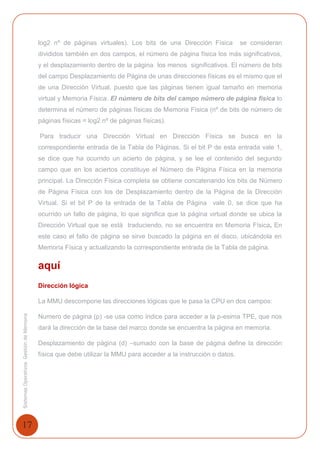 17
SistemasOperativosGestióndeMemoria
log2 nº de páginas virtuales). Los bits de una Dirección Física se consideran
divididos también en dos campos, el número de página física los más significativos,
y el desplazamiento dentro de la página los menos significativos. El número de bits
del campo Desplazamiento de Página de unas direcciones físicas es el mismo que el
de una Dirección Virtual, puesto que las páginas tienen igual tamaño en memoria
virtual y Memoria Física. El número de bits del campo número de página física lo
determina el número de páginas físicas de Memoria Física (nº de bits de número de
páginas físicas = log2 nº de páginas físicas).
Para traducir una Dirección Virtual en Dirección Física se busca en la
correspondiente entrada de la Tabla de Páginas. Si el bit P de esta entrada vale 1,
se dice que ha ocurrido un acierto de página, y se lee el contenido del segundo
campo que en los aciertos constituye el Número de Página Física en la memoria
principal. La Dirección Física completa se obtiene concatenando los bits de Número
de Página Física con los de Desplazamiento dentro de la Página de la Dirección
Virtual. Si el bit P de la entrada de la Tabla de Página vale 0, se dice que ha
ocurrido un fallo de página, lo que significa que la página virtual donde se ubica la
Dirección Virtual que se está traduciendo, no se encuentra en Memoria Física. En
este caso el fallo de página se sirve buscado la página en el disco, ubicándola en
Memoria Física y actualizando la correspondiente entrada de la Tabla de página.
aquí
Dirección lógica
La MMU descompone las direcciones lógicas que le pasa la CPU en dos campos:
Numero de página (p) -se usa como índice para acceder a la p-esima TPE, que nos
dará la dirección de la base del marco donde se encuentra la página en memoria.
Desplazamiento de página (d) –sumado con la base de página define la dirección
física que debe utilizar la MMU para acceder a la instrucción o datos.
 