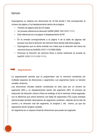19
SistemasOperativosGestióndeMemoria
Ejemplo
Supongamos un sistema con direcciones de 16 bits donde 7 bits corresponden al
número de página y 9 al desplazamiento dentro de la página
• Tamaño de página será de 512 bytes
• Un proceso referencia la dirección 0x095f (0000 1001 0101 1111)
• Esta referencia es a la página 4 desplazamiento 0x15f
()
• En la entrada correspondiente a la página 4 de la tabla de páginas del
proceso nos dirá la dirección de memoria física donde está dicha página
• Supongamos que en dicha entrada nos indica que la dirección del marco de
memoria física es 0xAE00 (1010 1110 0000 0000)
• Entonces la dirección de memoria física a donde realmente se accede es
0xAF5F (1010 11111 0101 1111)
Segmentación
La segmentación permite que el programador vea la memoria constituida por
múltiples espacios de direcciones o segmentos. Los segmentos tienen un tamaño
variable, dinámico.
Las direcciones virtuales estarán constituidas en este caso por un número de
segmento (NS) y un desplazamiento dentro del segmento (DP). El proceso de
traducción de dirección virtual a física es análogo al de la memoria virtual paginada,
con la diferencia que ahora tenemos una tabla de segmentos (TS) cuyas entradas
(denominadas también descriptores de segmento) contienen, además de los bits de
control y la dirección real del segmento, la longitud L del mismo, ya que los
segmentos tienen longitud variable..
Un segmento es un espacio lineal de direcciones que puede ser paginado
 