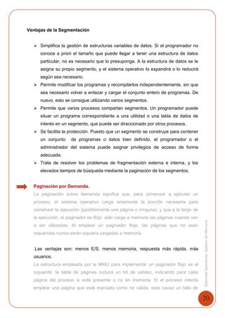 20
SistemasOperativosGestióndeMemoria
Ventajas de la Segmentación
 Simplifica la gestión de estructuras variables de datos. Si el programador no
conoce a priori el tamaño que puede llegar a tener una estructura de datos
particular, no es necesario que lo presuponga. A la estructura de datos se le
asigna su propio segmento, y el sistema operativo lo expandirá o lo reducirá
según sea necesario.
 Permite modificar los programas y recompilarlos independientemente, sin que
sea necesario volver a enlazar y cargar el conjunto entero de programas. De
nuevo, esto se consigue utilizando varios segmentos.
 Permite que varios procesos compartan segmentos. Un programador puede
situar un programa correspondiente a una utilidad o una tabla de datos de
interés en un segmento, que puede ser direccionado por otros procesos.
 Se facilita la protección. Puesto que un segmento se construye para contener
un conjunto de programas o datos bien definido, el programador o el
administrador del sistema puede asignar privilegios de acceso de forma
adecuada.
 Trata de resolver los problemas de fragmentación externa e interna, y los
elevados tiempos de búsqueda mediante la paginación de los segmentos.
Paginación por Demanda.
La paginación sobre demanda significa que, para comenzar a ejecutar un
proceso, el sistema operativo carga solamente la porción necesaria para
comenzar la ejecución (posiblemente una página o ninguna), y que a lo largo de
la ejecución, el paginador es flojo: sólo carga a memoria las páginas cuando van
a ser utilizadas. Al emplear un paginador flojo, las páginas que no sean
requeridas nunca serán siquiera cargadas a memoria.
.Las ventajas son: menos E/S. menos memoria, respuesta más rápida, más
usuarios.
La estructura empleada por la MMU para implementar un paginador flojo es el
siguiente: la tabla de páginas incluirá un bit de validez, indicando para cada
página del proceso si está presente o no en memoria. Si el proceso intenta
emplear una página que esté marcada como no válida, esto causa un fallo de
 