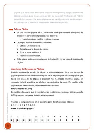 21
SistemasOperativosGestióndeMemoria
página, que lleva a que el sistema operativo lo suspenda y traiga a memoria la
página solicitada para luego continuar con su ejecución: Verifica en el PCB si
esta solicitud corresponde a una página que ya ha sido asignada a este proceso.
En caso de que la referencia sea inválida, se termina el proceso.
Fallo de Página
 En una falta de página, el SO mira en la tabla que mantiene el espacio de
direcciones completo del proceso para decidir si:
o La referencia es invalida → aborta proceso
 La página no está en memoria, entonces:
 Obtiene un marco vacío.
 Carga la página dentro del marco.
 Pone el bit de validez a 1.
 Rearranca la instrucción.
 Si la página está en memoria pero la traducción no es válida Þ reasigna la
página.
Algoritmos de Remplazo de Páginas
Cuando se presenta un fallo de página, el sistema operativo tiene que escoger la
página que desalojará de la memoria para hacer espacio para colocar la página que
traerá del disco. Si la página a desalojar fue modificada mientras estaba en
memoria, deberá rescribirse en el disco para actualizar la copia. En cambio, si la
página no se ha modificado, no será necesario rescribirla
FIFO (First In First Out)
Se sustituye la página que lleva más tiempo residente en memoria. Utiliza una cola
FIFO y hace un uso pobre de la localidad temporal.
Veamos el comportamiento en el siguiente perfil de referencias a páginas:
2, 3, 2, 1, 5, 2, 4, 5, 3, 2, 5, 2:
FIFO: 9 fallos de página
2 3 2 1 5 2 4 5 3 2 5 2
2 2 2 2 5 5 5 5 3 3 3 3
 